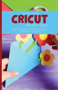 cover of the book Cricut Project Ideas: An Illustrated Guide to Create Unique and Wonderful Projects. Including Ideas for Cricut Maker, Exploire Air 2 for Beginners and Advanced Users.