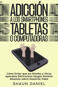 cover of the book Adicción a los Smartphones, Tabletas o Computadoras: Cómo Evitar que los Móviles y Otros Aparatos Eléctronicos tengan Dominio Absoluto sobre Nuestras Vidas