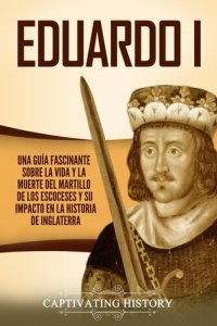 cover of the book Eduardo I: Una Guía Fascinante Sobre la Vida Y la Muerte Del Martillo de Los Escoceses Y Su Impacto en la Historia de Inglaterra