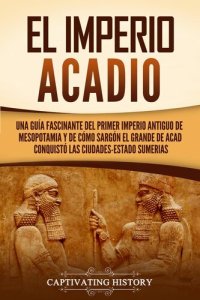 cover of the book El Imperio acadio: Una guía fascinante del primer imperio antiguo de Mesopotamia y de cómo Sargón el Grande de Acad conquistó las ciudades-estado sumerias