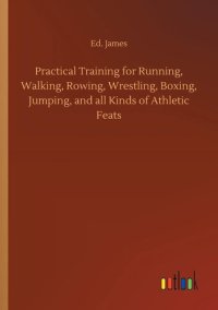 cover of the book Practical Training for Running, Walking, Rowing, Wrestling, Boxing, Jumping, and All Kinds of Athletic Feats