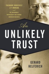 cover of the book An Unlikely Trust: Theodore Roosevelt, J.P. Morgan, and the Improbable Partnership That Remade American Business