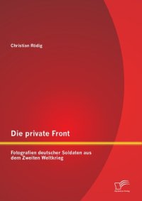 cover of the book Die private Front: Fotografien deutscher Soldaten aus dem Zweiten Weltkrieg (German Edition)