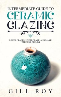 cover of the book Intermediate Guide to Ceramic Glazing: Layer Glazes, Underglaze, and Make Triaxial Blends