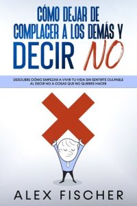 cover of the book Cómo Dejar de Complacer a los Demás y Decir No: Descubre cómo empezar a vivir tu vida sin sentirte culpable al decir NO a cosas que no quieres hacer