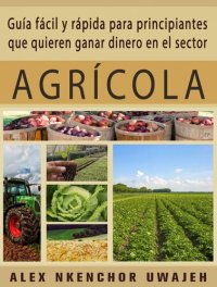 cover of the book Guía Fácil Y Rápida Para Principiantes Que Quieren Ganar Dinero En El Sector Agrícola