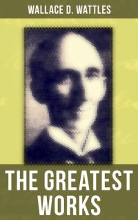 cover of the book The Greatest Works of Wallace D. Wattles: The Science of Getting Rich, The Science of Being Well, The Science of Being Great, The Personal Power Course, A New Christ and more