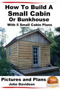 cover of the book How To Build A Small Cabin Or Bunkhouse With 5 Small Cabin Plans Pictures, Plans and Videos