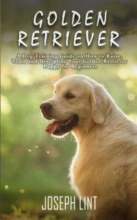 cover of the book Golden Retriever: A Dog Training Guide on How to Raise, Train and Discipline Your Golden Retriever Puppy for Beginners