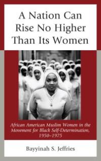 cover of the book A Nation Can Rise No Higher Than Its Women : African American Muslim Women in the Movement for Black Self-Determination, 1950–1975