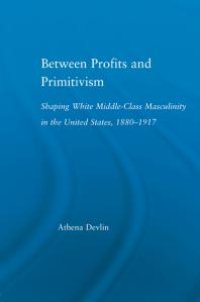 cover of the book Between Profits and Primitivism : Shaping White Middle-Class Masculinity in the U. S. , 1880-1917