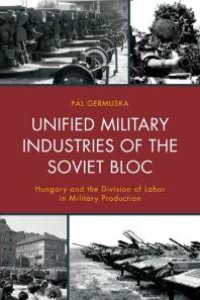 cover of the book Unified Military Industries of the Soviet Bloc : Hungary and the Division of Labor in Military Production