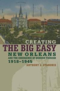 cover of the book Creating the Big Easy : New Orleans and the Emergence of Modern Tourism, 1918-1945