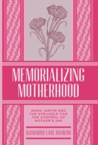 cover of the book Memorializing Motherhood : Anna Jarvis and the Struggle for Control of Mother's Day