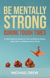 cover of the book Be Mentally Strong During Tough Times: A Motivational Guide on How to Reduce Stress, Gain Self-Confidence and Thrive