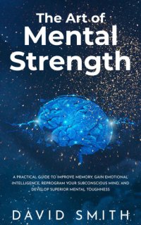 cover of the book The Art of Mental Strength: A Practical Guide To Improve Memory, Gain Emotional Intelligence, Reprogram Your Subconscious Mind, And Develop Superior Mental Toughness