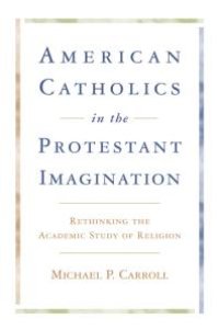 cover of the book American Catholics in the Protestant Imagination : Rethinking the Academic Study of Religion