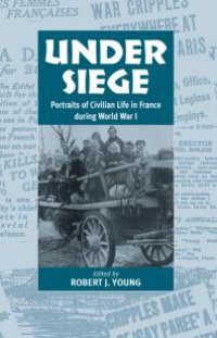 cover of the book Under Siege : Portraits of Civilian Life in France During World War I