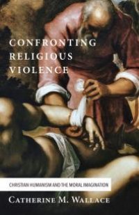 cover of the book Confronting Religious Violence : Christian Humanism and the Moral Imagination