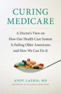 cover of the book Curing Medicare : A Doctor's View on How Our Health Care System Is Failing Older Americans and How We Can Fix It