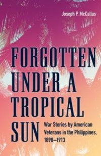 cover of the book Forgotten under a Tropical Sun : War Stories by American Veterans in the Philippines, 1898-1913