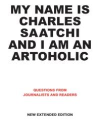 cover of the book My Name Is Charles Saatchi and I Am an Artoholic. New Extended Edition : Questions from Journalists and Readers