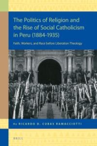 cover of the book The Politics of Religion and the Rise of Social Catholicism in Peru (1884-1935) : Faith, Workers and Race Before Liberation Theology