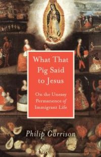 cover of the book What That Pig Said to Jesus : On the Uneasy Permanence of Immigrant Life