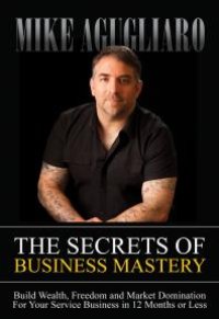 cover of the book The Secrets of Business Mastery : Build Wealth, Freedom and Market Domination for Your Service Business in 12 Months or Less