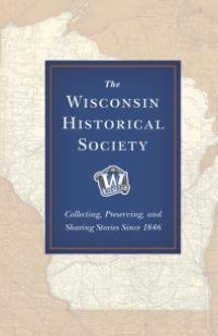 cover of the book The Wisconsin Historical Society : Collecting, Preserving, and Sharing Stories Since 1846