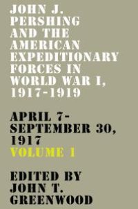 cover of the book John J. Pershing and the American Expeditionary Forces in World War I, 1917-1919 : April 7-September 30 1917