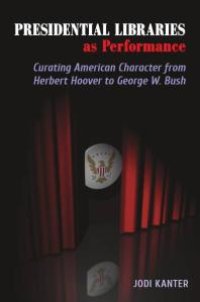 cover of the book Presidential Libraries As Performance: Curating American Character from Herbert Hoover to George W. Bush