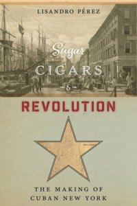 cover of the book Sugar, Cigars, and Revolution: The Making of Cuban New York