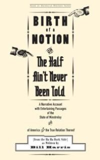 cover of the book Birth of a Notion; Or, The Half Ain't Never Been Told: A Narrative Account with Entertaining Passages of the State of Minstrelsy and of America and the True Relation Thereof