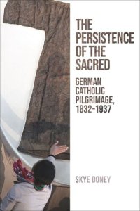 cover of the book The Persistence of the Sacred: German Catholic Pilgrimage, 1832–1937