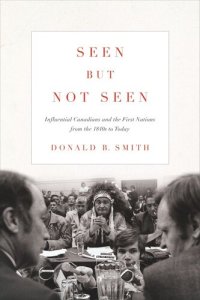 cover of the book Seen but Not Seen: Influential Canadians and the First Nations from the 1840s to Today