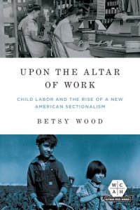 cover of the book Upon the Altar of Work: Child Labor and the Rise of a New American Sectionalism (Working Class in American History)