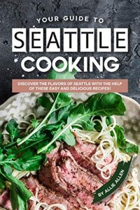 cover of the book Your Guide to Seattle Cooking: Discover the Flavors of Seattle With the Help of These Easy and Delicious Recipes!