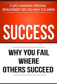 cover of the book Success: Why You Fail Where Others Succeed - 5 Life-Changing Personal Development Tips You Wish You Knew (Success Principles Book 1)