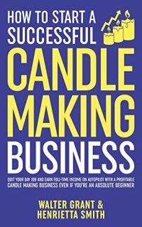 cover of the book How to Start a Successful Candle-Making Business: Quit Your Day Job and Earn Full-Time Income on Autopilot With a Profitable Candle-Making Business—Even if You Are an Absolute Beginner