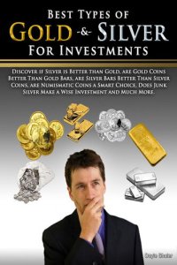 cover of the book Best Types of Gold & Silver For Investments: Discover If Silver Is Better Than Gold, Are Gold Coins Better Than Gold Bars, Are Silver Bars Better Than ... Silver Make A Wise Investment And Much More