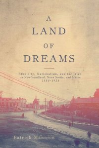 cover of the book A Land of Dreams: Ethnicity, Nationalism, and the Irish in Newfoundland, Nova Scotia, and Maine, 1880–1923