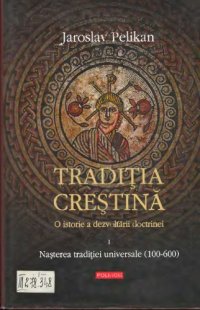 cover of the book Tradiţia creştină: o istorie a dezvoltării doctrinei (vol. 1: Naşterea Tradiţiei universale, 100-600)