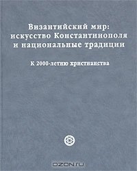 cover of the book Византийский мир. Искусство Константинополя и национальные традиции. К 2000-летию христианства / The Byzantine World: The Art of Constantinople and National Traditions: Marking 2000 Years of Christianity